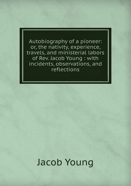 Обложка книги Autobiography of a pioneer: or, the nativity, experience, travels, and ministerial labors of Rev. Jacob Young : with incidents, observations, and reflections, Jacob Young