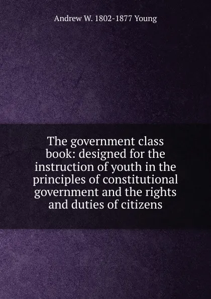Обложка книги The government class book: designed for the instruction of youth in the principles of constitutional government and the rights and duties of citizens, Andrew W. 1802-1877 Young