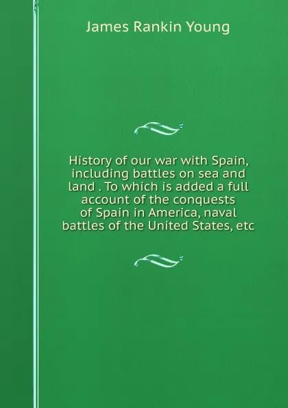 Обложка книги History of our war with Spain, including battles on sea and land . To which is added a full account of the conquests of Spain in America, naval battles of the United States, etc, James Rankin Young