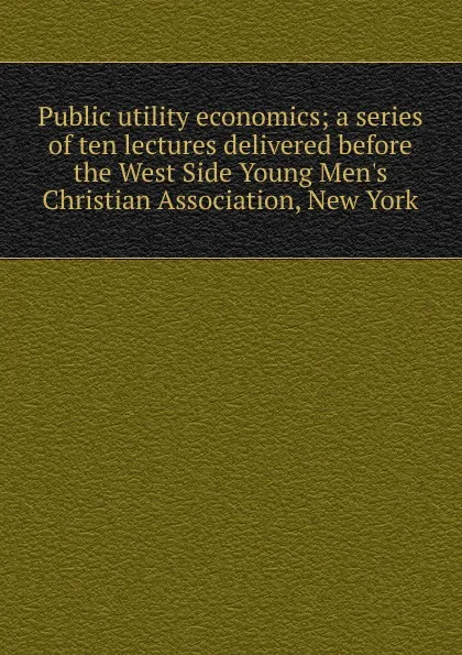 Обложка книги Public utility economics; a series of ten lectures delivered before the West Side Young Men.s Christian Association, New York, 