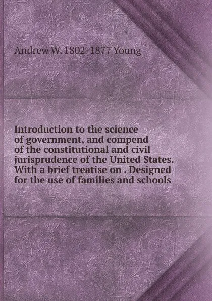 Обложка книги Introduction to the science of government, and compend of the constitutional and civil jurisprudence of the United States. With a brief treatise on . Designed for the use of families and schools, Andrew W. 1802-1877 Young