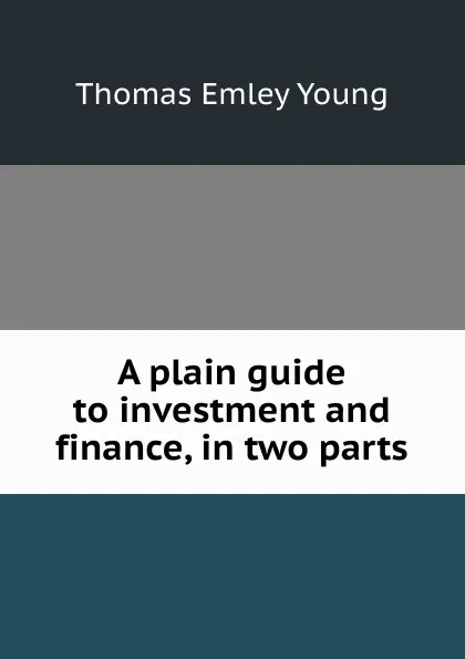 Обложка книги A plain guide to investment and finance, in two parts, Thomas Emley Young