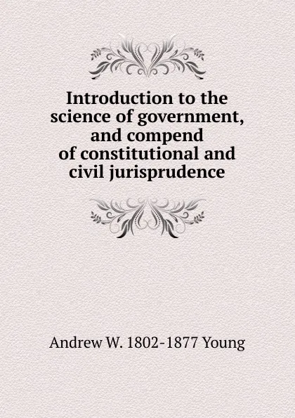 Обложка книги Introduction to the science of government, and compend of constitutional and civil jurisprudence, Andrew W. 1802-1877 Young