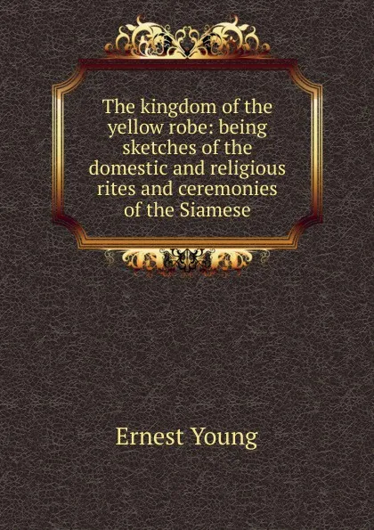 Обложка книги The kingdom of the yellow robe: being sketches of the domestic and religious rites and ceremonies of the Siamese, Ernest Young