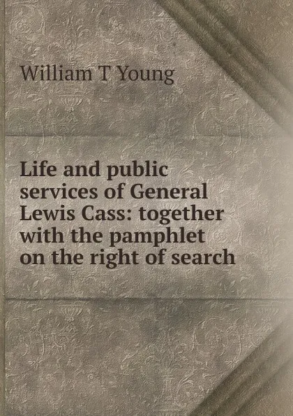 Обложка книги Life and public services of General Lewis Cass: together with the pamphlet on the right of search, William T Young