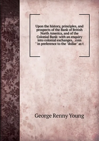 Обложка книги Upon the history, principles, and prospects of the Bank of British North America, and of the Colonial Bank: with an enquiry into colonial exchanges, . coin