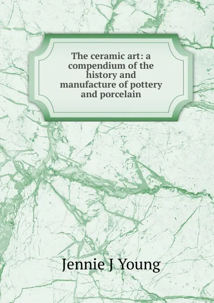 Обложка книги The ceramic art: a compendium of the history and manufacture of pottery and porcelain, Jennie J Young