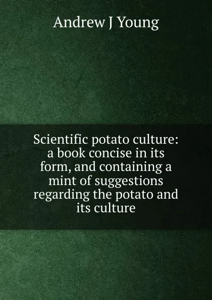 Обложка книги Scientific potato culture: a book concise in its form, and containing a mint of suggestions regarding the potato and its culture, Andrew J Young