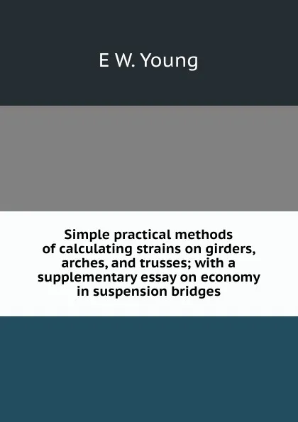 Обложка книги Simple practical methods of calculating strains on girders, arches, and trusses; with a supplementary essay on economy in suspension bridges, E W. Young