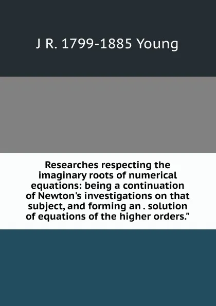 Обложка книги Researches respecting the imaginary roots of numerical equations: being a continuation of Newton.s investigations on that subject, and forming an . solution of equations of the higher orders.