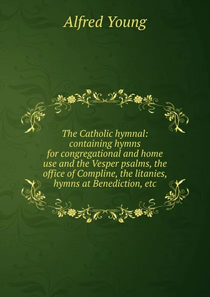 Обложка книги The Catholic hymnal: containing hymns for congregational and home use and the Vesper psalms, the office of Compline, the litanies, hymns at Benediction, etc, Alfred Young