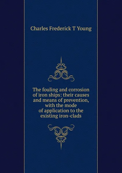 Обложка книги The fouling and corrosion of iron ships: their causes and means of prevention, with the mode of application to the existing iron-clads, Charles Frederick T Young