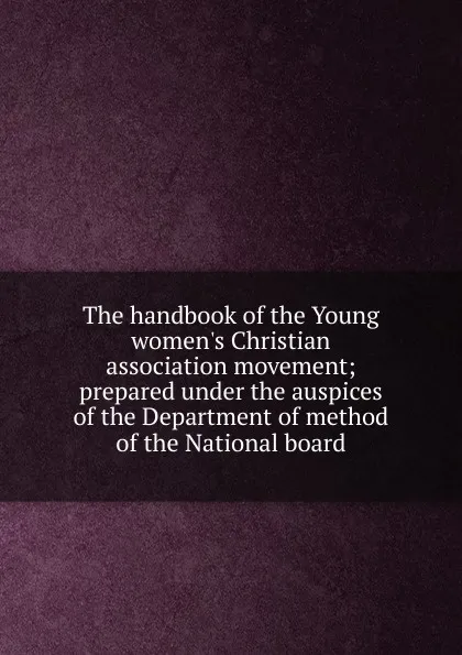 Обложка книги The handbook of the Young women.s Christian association movement; prepared under the auspices of the Department of method of the National board, 