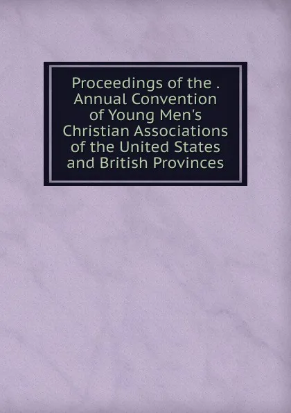 Обложка книги Proceedings of the . Annual Convention of Young Men.s Christian Associations of the United States and British Provinces, 