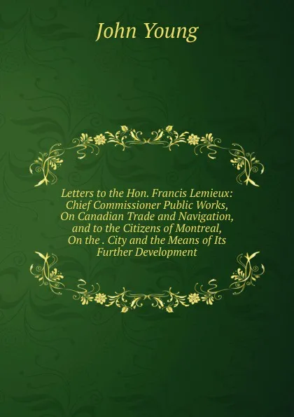 Обложка книги Letters to the Hon. Francis Lemieux: Chief Commissioner Public Works, On Canadian Trade and Navigation, and to the Citizens of Montreal, On the . City and the Means of Its Further Development, John Young