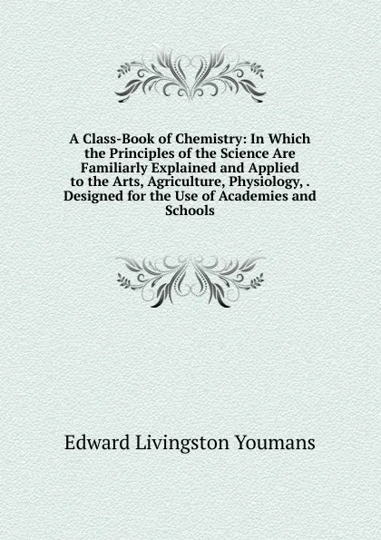 Обложка книги A Class-Book of Chemistry: In Which the Principles of the Science Are Familiarly Explained and Applied to the Arts, Agriculture, Physiology, . Designed for the Use of Academies and Schools, Edward Livingston Youmans