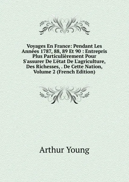 Обложка книги Voyages En France: Pendant Les Annees 1787, 88, 89 Et 90 : Entrepris Plus Particulierement Pour S.assurer De L.etat De L.agriculture, Des Richesses, . De Cette Nation, Volume 2 (French Edition), Arthur Young