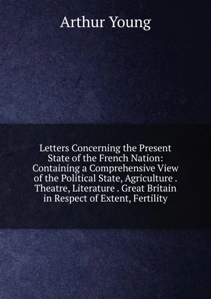 Обложка книги Letters Concerning the Present State of the French Nation: Containing a Comprehensive View of the Political State, Agriculture . Theatre, Literature . Great Britain in Respect of Extent, Fertility, Arthur Young