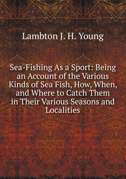 Обложка книги Sea-Fishing As a Sport: Being an Account of the Various Kinds of Sea Fish, How, When, and Where to Catch Them in Their Various Seasons and Localities, Lambton J. H. Young