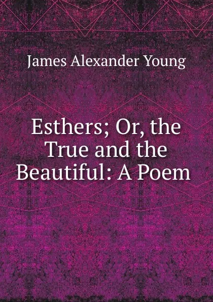 Обложка книги Esthers; Or, the True and the Beautiful: A Poem ., James Alexander Young