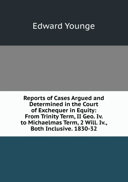 Обложка книги Reports of Cases Argued and Determined in the Court of Exchequer in Equity: From Trinity Term, II Geo. Iv. to Michaelmas Term, 2 Will. Iv., Both Inclusive. 1830-32, Edward Younge