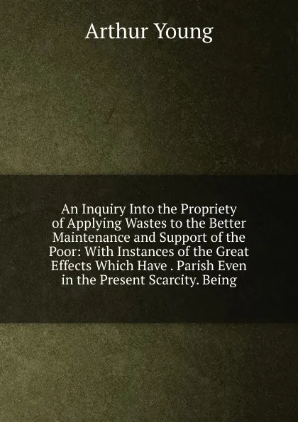 Обложка книги An Inquiry Into the Propriety of Applying Wastes to the Better Maintenance and Support of the Poor: With Instances of the Great Effects Which Have . Parish Even in the Present Scarcity. Being, Arthur Young