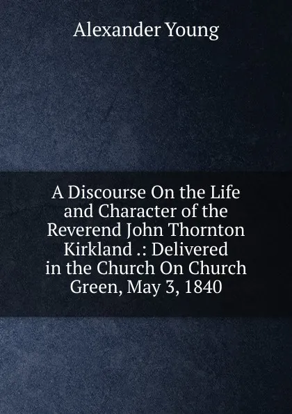 Обложка книги A Discourse On the Life and Character of the Reverend John Thornton Kirkland .: Delivered in the Church On Church Green, May 3, 1840, Alexander Young