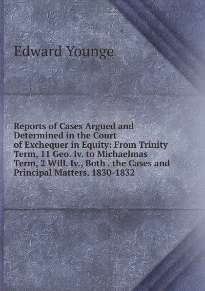 Обложка книги Reports of Cases Argued and Determined in the Court of Exchequer in Equity: From Trinity Term, 11 Geo. Iv. to Michaelmas Term, 2 Will. Iv., Both . the Cases and Principal Matters. 1830-1832, Edward Younge