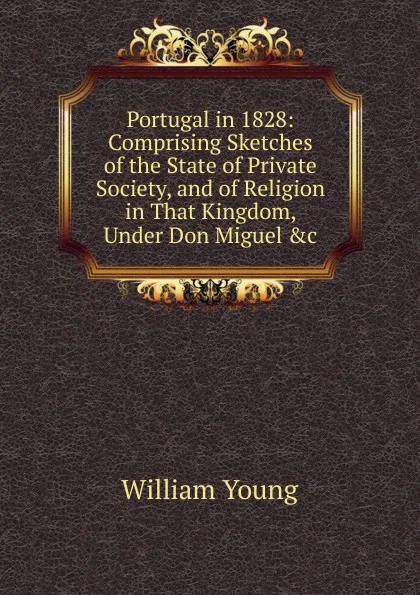 Обложка книги Portugal in 1828: Comprising Sketches of the State of Private Society, and of Religion in That Kingdom, Under Don Miguel .c, William Young