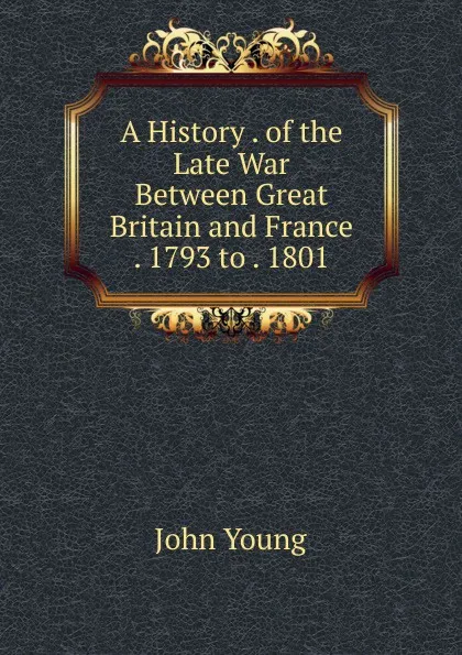 Обложка книги A History . of the Late War Between Great Britain and France . 1793 to . 1801, John Young