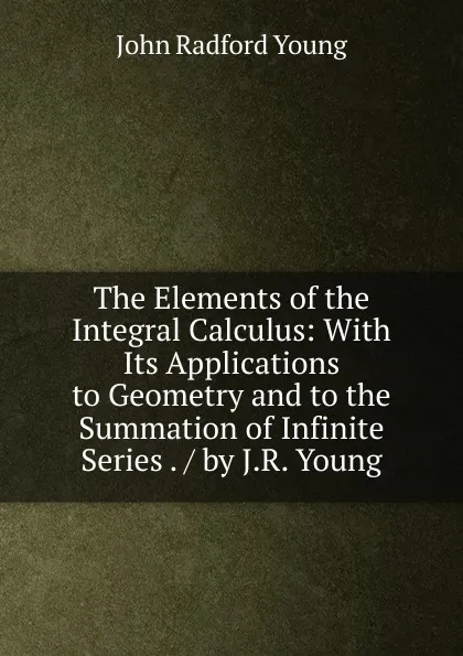 Обложка книги The Elements of the Integral Calculus: With Its Applications to Geometry and to the Summation of Infinite Series . / by J.R. Young, J. R. Young