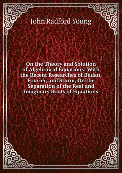 Обложка книги On the Theory and Solution of Algebraical Equations: With the Recent Researches of Budan, Fourier, and Sturm, On the Separation of the Real and Imaginary Roots of Equations, J. R. Young