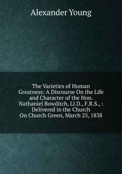 Обложка книги The Varieties of Human Greatness: A Discourse On the Life and Character of the Hon. Nathaniel Bowditch, Ll.D., F.R.S., : Delivered in the Church On Church Green, March 25, 1838, Alexander Young