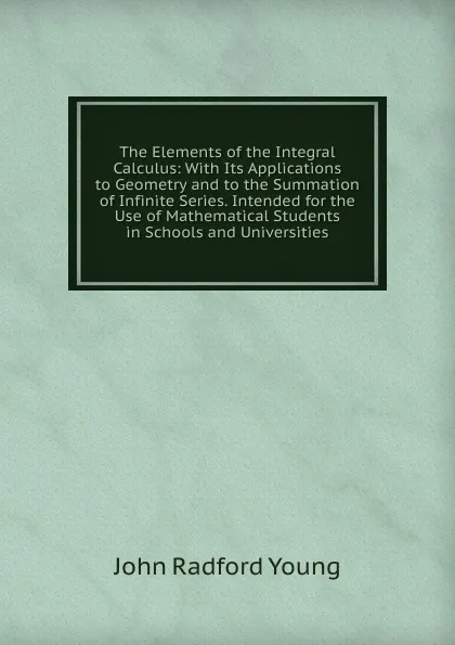 Обложка книги The Elements of the Integral Calculus: With Its Applications to Geometry and to the Summation of Infinite Series. Intended for the Use of Mathematical Students in Schools and Universities, J. R. Young