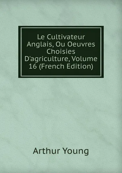 Обложка книги Le Cultivateur Anglais, Ou Oeuvres Choisies D.agriculture, Volume 16 (French Edition), Arthur Young