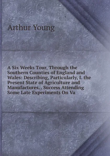 Обложка книги A Six Weeks Tour, Through the Southern Counties of England and Wales: Describing, Particularly, I. the Present State of Agriculture and Manufactures. . Success Attending Some Late Experiments On Va, Arthur Young