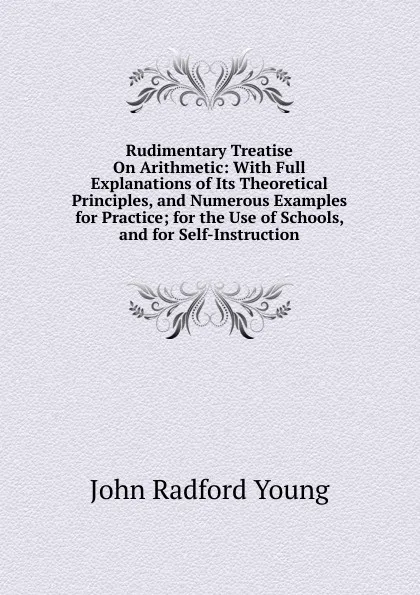 Обложка книги Rudimentary Treatise On Arithmetic: With Full Explanations of Its Theoretical Principles, and Numerous Examples for Practice; for the Use of Schools, and for Self-Instruction, J. R. Young