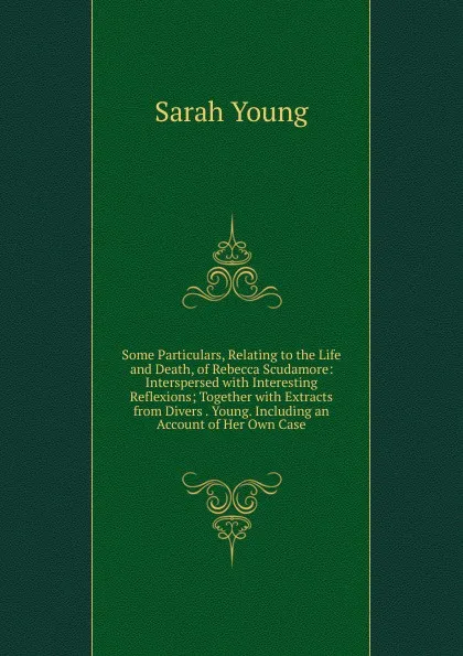 Обложка книги Some Particulars, Relating to the Life and Death, of Rebecca Scudamore: Interspersed with Interesting Reflexions; Together with Extracts from Divers . Young. Including an Account of Her Own Case, Sarah Young