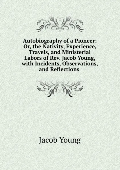 Обложка книги Autobiography of a Pioneer: Or, the Nativity, Experience, Travels, and Ministerial Labors of Rev. Jacob Young, with Incidents, Observations, and Reflections ., Jacob Young