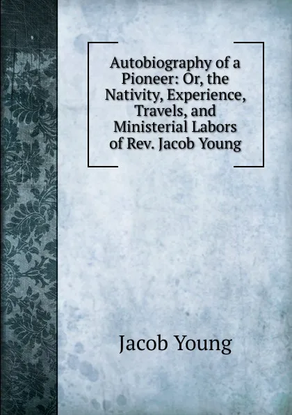 Обложка книги Autobiography of a Pioneer: Or, the Nativity, Experience, Travels, and Ministerial Labors of Rev. Jacob Young, Jacob Young