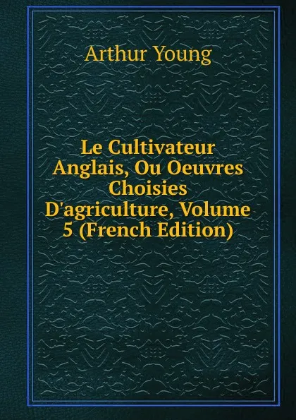 Обложка книги Le Cultivateur Anglais, Ou Oeuvres Choisies D.agriculture, Volume 5 (French Edition), Arthur Young