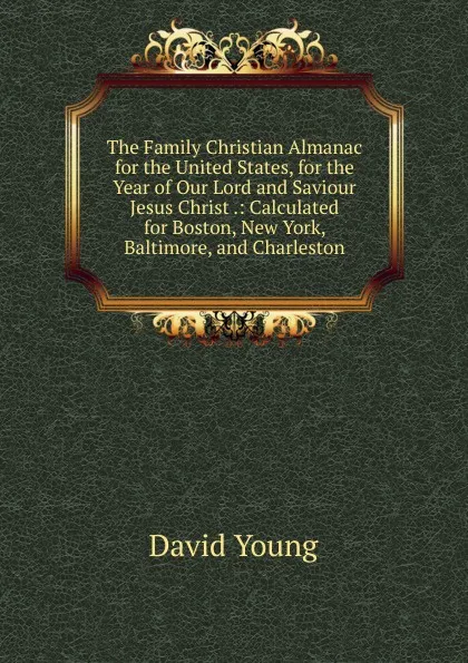 Обложка книги The Family Christian Almanac for the United States, for the Year of Our Lord and Saviour Jesus Christ .: Calculated for Boston, New York, Baltimore, and Charleston, David Young