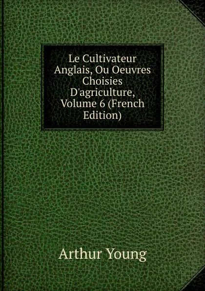 Обложка книги Le Cultivateur Anglais, Ou Oeuvres Choisies D.agriculture, Volume 6 (French Edition), Arthur Young