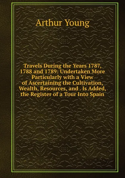 Обложка книги Travels During the Years 1787, 1788 and 1789: Undertaken More Particularly with a View of Ascertaining the Cultivation, Wealth, Resources, and . Is Added, the Register of a Tour Into Spain, Arthur Young