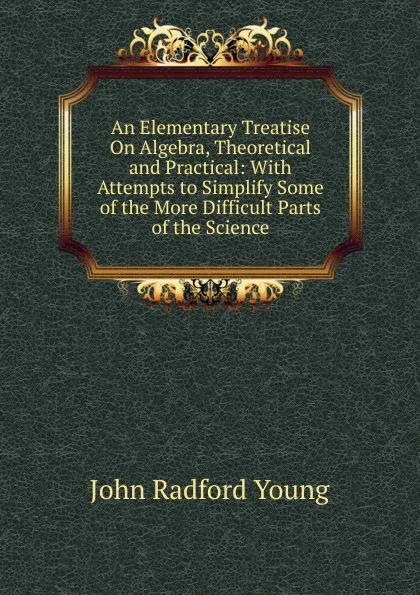 Обложка книги An Elementary Treatise On Algebra, Theoretical and Practical: With Attempts to Simplify Some of the More Difficult Parts of the Science, J. R. Young