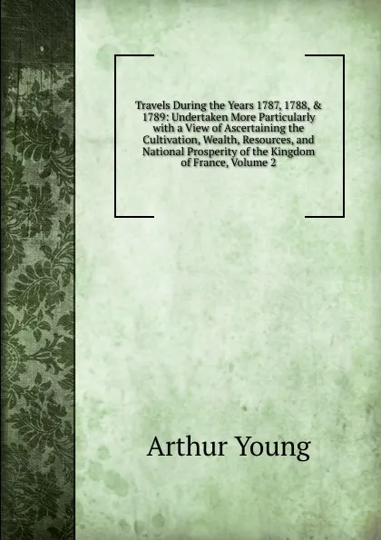 Обложка книги Travels During the Years 1787, 1788, . 1789: Undertaken More Particularly with a View of Ascertaining the Cultivation, Wealth, Resources, and National Prosperity of the Kingdom of France, Volume 2, Arthur Young