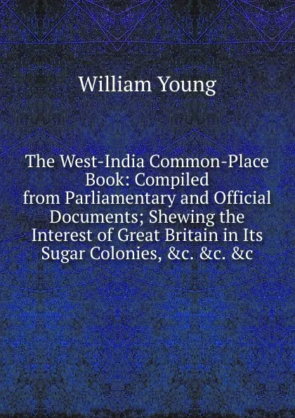 Обложка книги The West-India Common-Place Book: Compiled from Parliamentary and Official Documents; Shewing the Interest of Great Britain in Its Sugar Colonies, .c. .c. .c, William Young