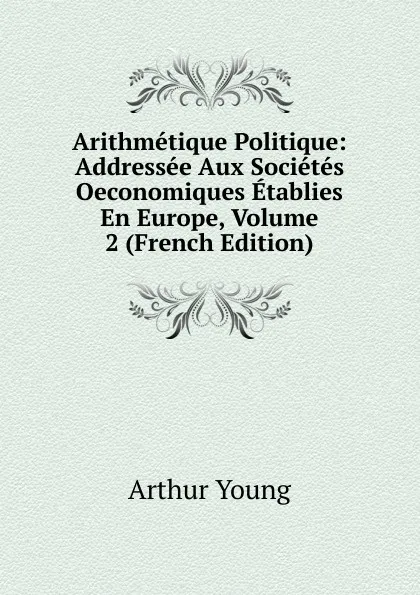 Обложка книги Arithmetique Politique: Addressee Aux Societes Oeconomiques Etablies En Europe, Volume 2 (French Edition), Arthur Young