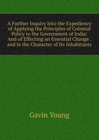 Обложка книги A Further Inquiry Into the Expediency of Applying the Principles of Colonial Policy to the Government of India: And of Effecting an Essential Change . and in the Character of Its Inhabitants, Gavin Young