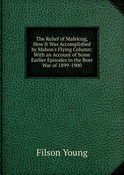 Обложка книги The Relief of Mafeking, How It Was Accomplished by Mahon.s Flying Column: With an Account of Some Earlier Episodes in the Boer War of 1899-1900, Filson Young